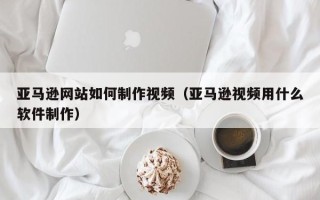 云梦亚马逊网站如何制作视频（亚马逊视频用什么软件制作）